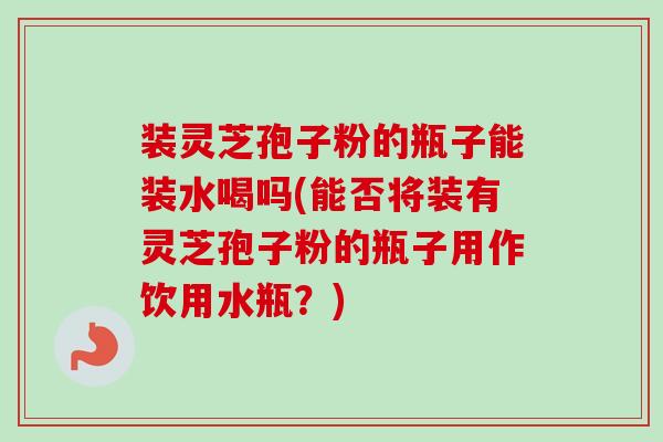 装灵芝孢子粉的瓶子能装水喝吗(能否将装有灵芝孢子粉的瓶子用作饮用水瓶?) 装灵芝孢子粉的瓶子能装水喝吗(能否将装有灵芝孢子粉的瓶子用作饮用水瓶?)