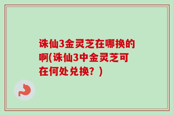 诛仙3金灵芝在哪换的啊(诛仙3中金灵芝可在何处兑换？)