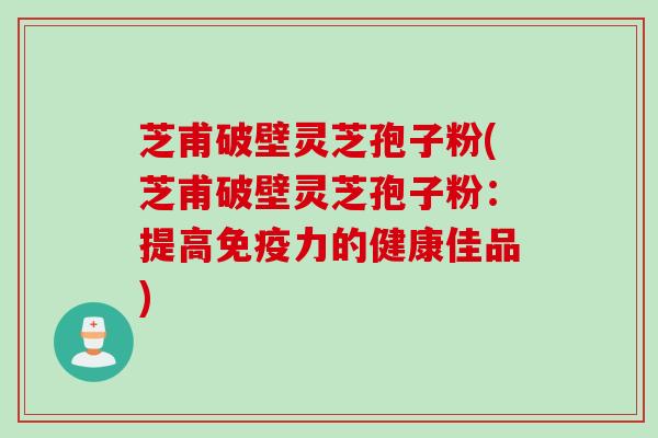 芝甫破壁灵芝孢子粉(芝甫破壁灵芝孢子粉：提高免疫力的健康佳品)