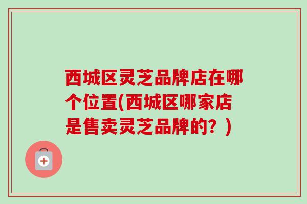 西城区灵芝品牌店在哪个位置(西城区哪家店是售卖灵芝品牌的？)