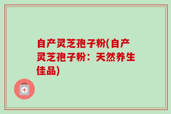 自产灵芝孢子粉(自产灵芝孢子粉：天然养生佳品)