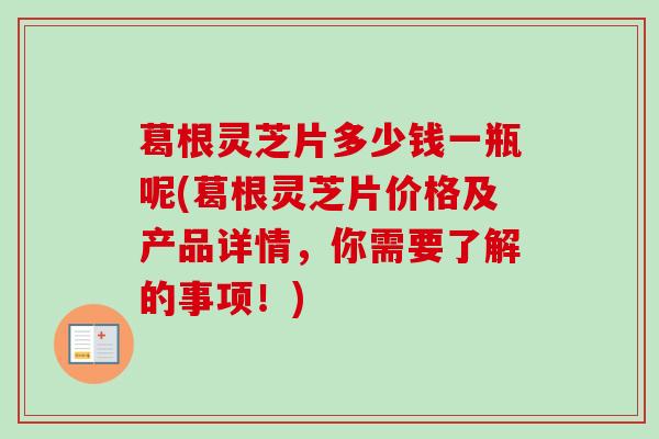 葛根灵芝片多少钱一瓶呢(葛根灵芝片价格及产品详情,你需要了解的事项!) 葛根灵芝片多少钱一瓶呢(葛根灵芝片价格及产品详情,你需要了解的事项!)