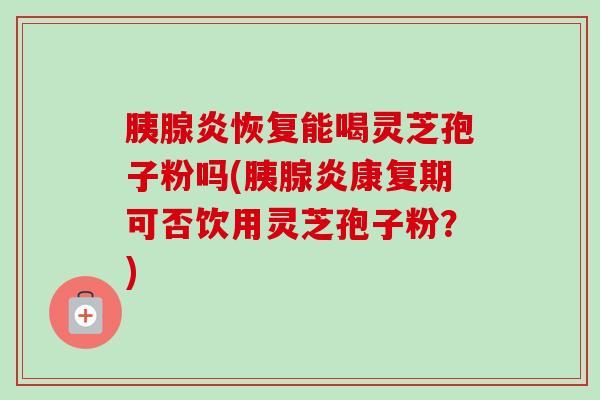 胰腺炎恢复能喝灵芝孢子粉吗(胰腺炎康复期可否饮用灵芝孢子粉？)