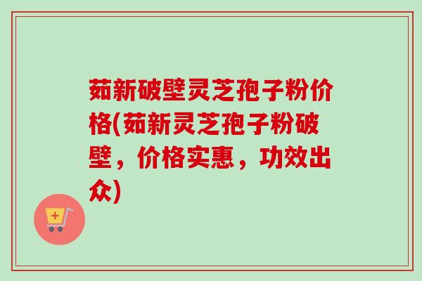 茹新破壁灵芝孢子粉价格(茹新灵芝孢子粉破壁，价格实惠，功效出众)