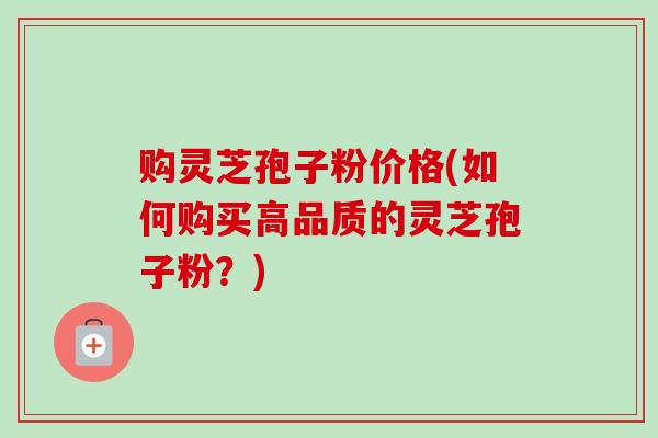 购灵芝孢子粉价格(如何购买高品质的灵芝孢子粉?) 购灵芝孢子粉价格(如何购买高品质的灵芝孢子粉?)