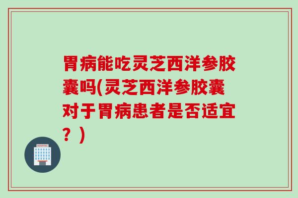 胃病能吃灵芝西洋参胶囊吗(灵芝西洋参胶囊对于胃病患者是否适宜？)