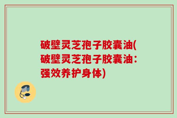 破壁灵芝孢子胶囊油(破壁灵芝孢子胶囊油：强效养护身体)