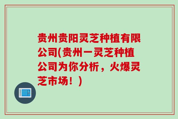 贵州贵阳灵芝种植有限公司(贵州一灵芝种植公司为你分析，火爆灵芝市场！)