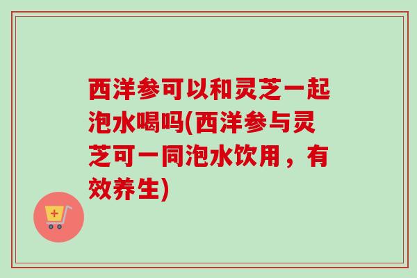 西洋参可以和灵芝一起泡水喝吗(西洋参与灵芝可一同泡水饮用，有效养生)