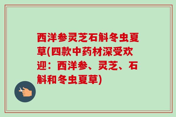 西洋参灵芝石斛冬虫夏草(四款中药材深受欢迎：西洋参、灵芝、石斛和冬虫夏草)