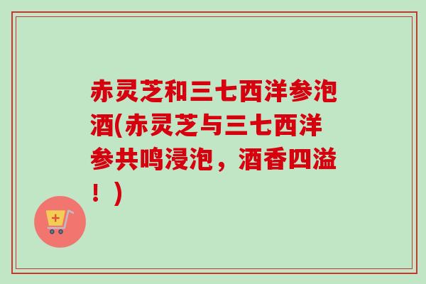 赤灵芝和三七西洋参泡酒(赤灵芝与三七西洋参共鸣浸泡,酒香四溢!) 赤灵芝和三七西洋参泡酒(赤灵芝与三七西洋参共鸣浸泡,酒香四溢!)