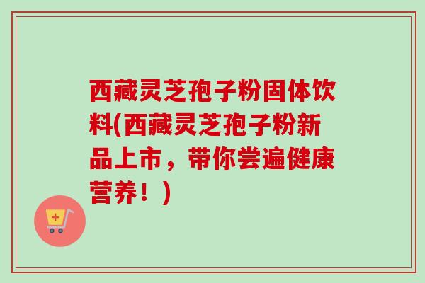 西藏灵芝孢子粉固体饮料(西藏灵芝孢子粉新品上市，带你尝遍健康营养！)