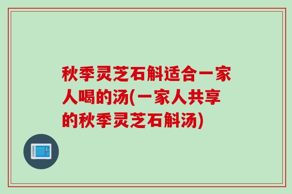 秋季灵芝石斛适合一家人喝的汤(一家人共享的秋季灵芝石斛汤)