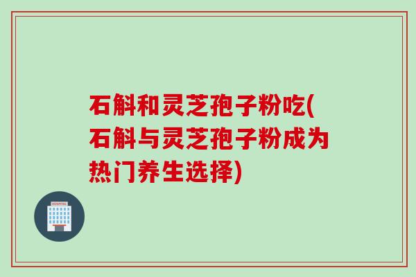 石斛和灵芝孢子粉吃(石斛与灵芝孢子粉成为热门养生选择)