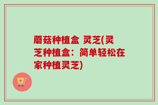 蘑菇种植盒 灵芝(灵芝种植盒：简单轻松在家种植灵芝)