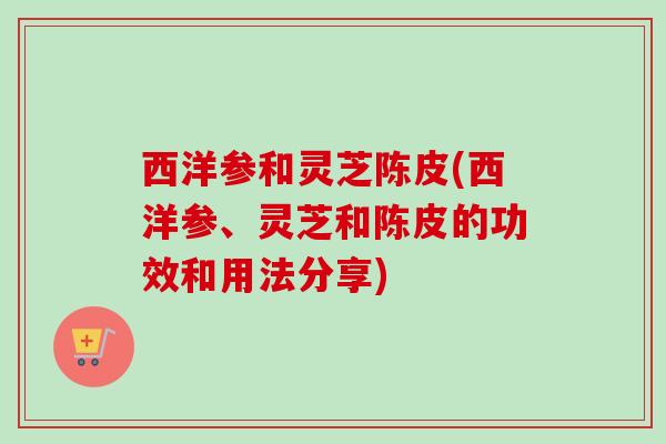 西洋参和灵芝陈皮(西洋参、灵芝和陈皮的功效和用法分享)