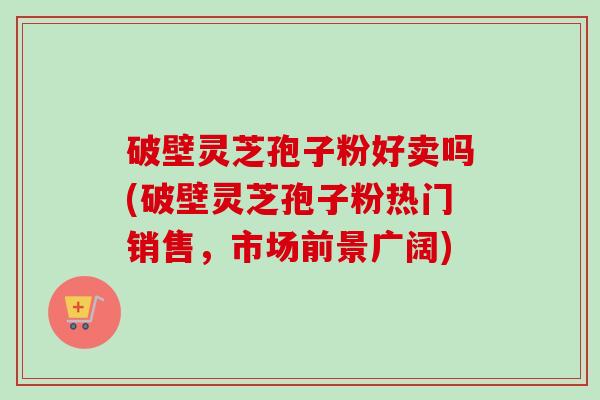 破壁灵芝孢子粉好卖吗(破壁灵芝孢子粉热门销售，市场前景广阔)