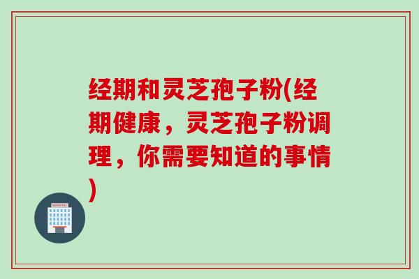 经期和灵芝孢子粉(经期健康，灵芝孢子粉调理，你需要知道的事情)