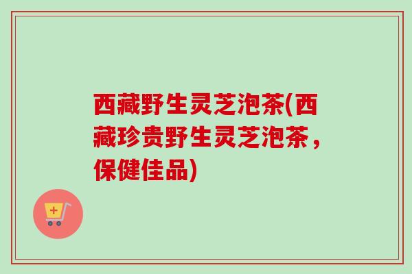 西藏野生灵芝泡茶(西藏珍贵野生灵芝泡茶，保健佳品)
