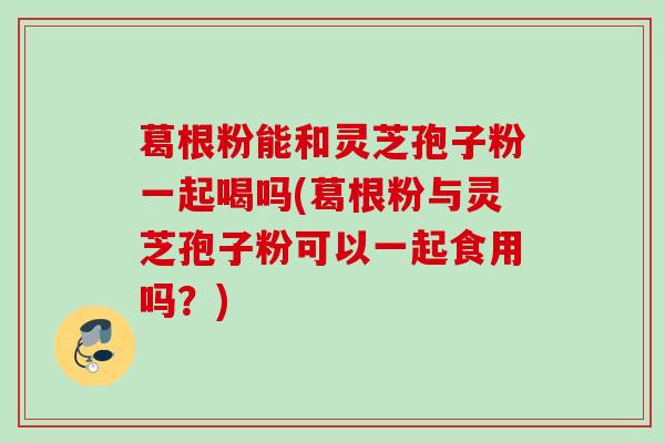 葛根粉能和灵芝孢子粉一起喝吗(葛根粉与灵芝孢子粉可以一起食用吗?) 葛根粉能和灵芝孢子粉一起喝吗(葛根粉与灵芝孢子粉可以一起食用吗?)