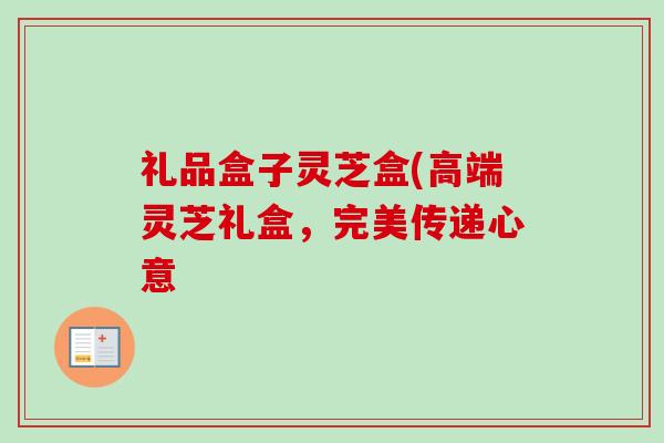 礼品盒子灵芝盒(高端灵芝礼盒,完美传递心意 礼品盒子灵芝盒(高端灵芝礼盒,完美传递心意