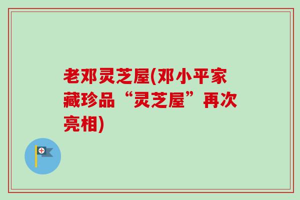 老邓灵芝屋(邓小平家藏珍品“灵芝屋”再次亮相)