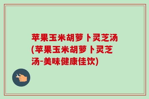 苹果玉米胡萝卜灵芝汤(苹果玉米胡萝卜灵芝汤-美味健康佳饮) 苹果玉米胡萝卜灵芝汤(苹果玉米胡萝卜灵芝汤-美味健康佳饮)