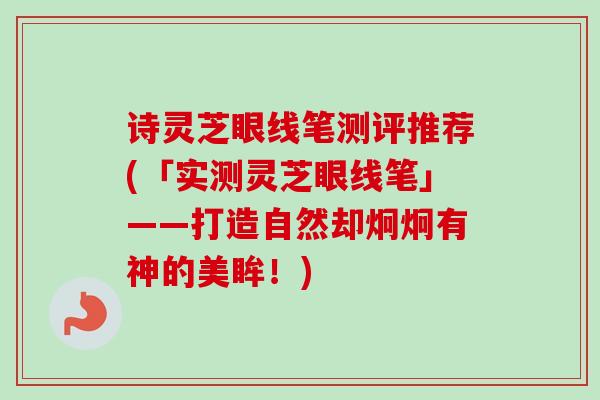诗灵芝眼线笔测评推荐(「实测灵芝眼线笔」——打造自然却炯炯有神的美眸！)