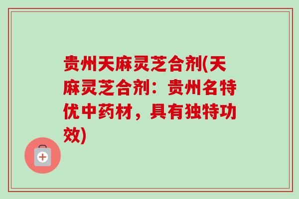 贵州天麻灵芝合剂(天麻灵芝合剂：贵州名特优中药材，具有独特功效)