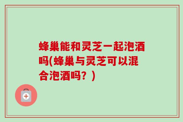 蜂巢能和灵芝一起泡酒吗(蜂巢与灵芝可以混合泡酒吗？)