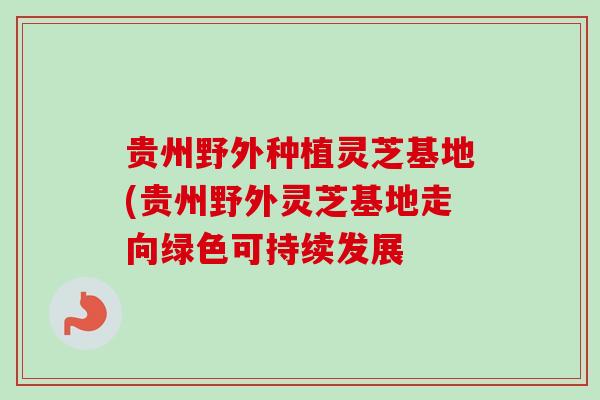 贵州野外种植灵芝基地(贵州野外灵芝基地走向绿色可持续发展 贵州野外种植灵芝基地(贵州野外灵芝基地走向绿色可持续发展