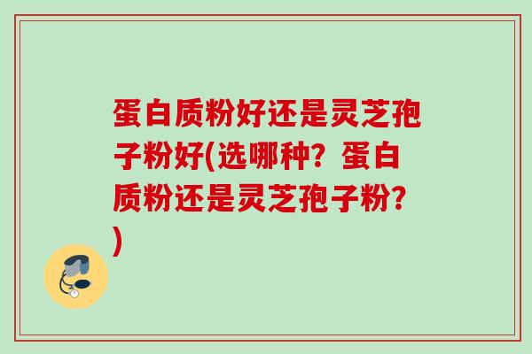 蛋白质粉好还是灵芝孢子粉好(选哪种？蛋白质粉还是灵芝孢子粉？)