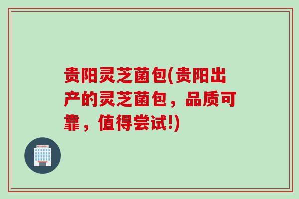 贵阳灵芝菌包(贵阳出产的灵芝菌包，品质可靠，值得尝试!)