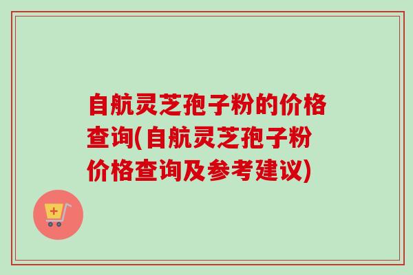 自航灵芝孢子粉的价格查询(自航灵芝孢子粉价格查询及参考建议)