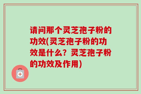 请问那个灵芝孢子粉的功效(灵芝孢子粉的功效是什么?灵芝孢子粉的功效及作用) 请问那个灵芝孢子粉的功效(灵芝孢子粉的功效是什么?灵芝孢子粉的功效及作用)