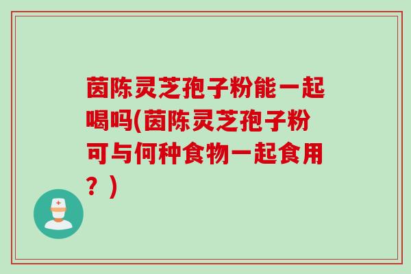 茵陈灵芝孢子粉能一起喝吗(茵陈灵芝孢子粉可与何种食物一起食用？)