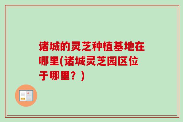 诸城的灵芝种植基地在哪里(诸城灵芝园区位于哪里?) 诸城的灵芝种植基地在哪里(诸城灵芝园区位于哪里?)