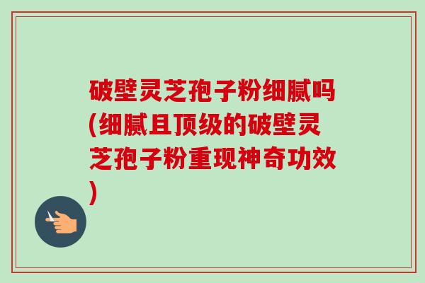 破壁灵芝孢子粉细腻吗(细腻且顶级的破壁灵芝孢子粉重现神奇功效)