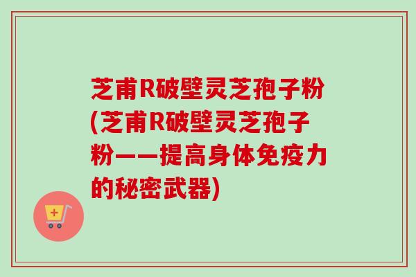 芝甫R破壁灵芝孢子粉(芝甫R破壁灵芝孢子粉——提高身体免疫力的秘密武器)