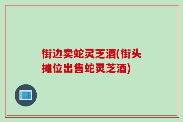 街边卖蛇灵芝酒(街头摊位出售蛇灵芝酒) 街边卖蛇灵芝酒(街头摊位出售蛇灵芝酒)