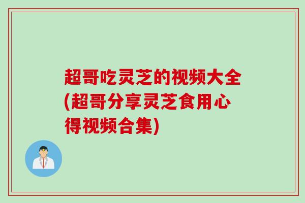 超哥吃灵芝的视频大全(超哥分享灵芝食用心得视频合集)