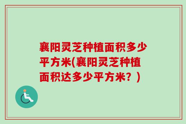 襄阳灵芝种植面积多少平方米(襄阳灵芝种植面积达多少平方米？)