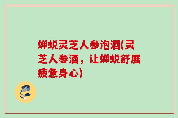 蝉蜕灵芝人参泡酒(灵芝人参酒，让蝉蜕舒展疲惫身心)