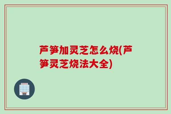 芦笋加灵芝怎么烧(芦笋灵芝烧法大全)