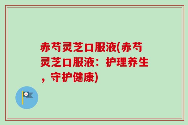 赤芍灵芝口服液(赤芍灵芝口服液:护理养生,守护健康) 赤芍灵芝口服液(赤芍灵芝口服液:护理养生,守护健康)