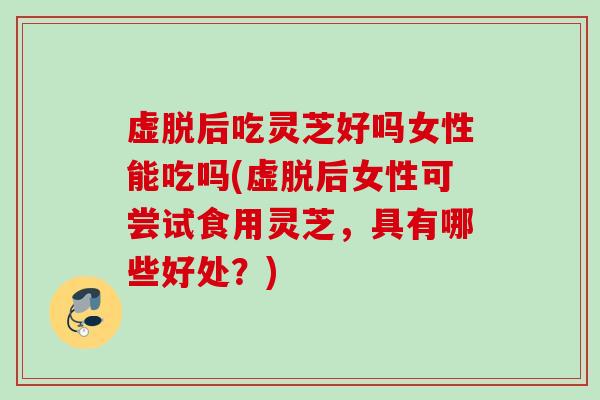 虚脱后吃灵芝好吗女性能吃吗(虚脱后女性可尝试食用灵芝，具有哪些好处？)