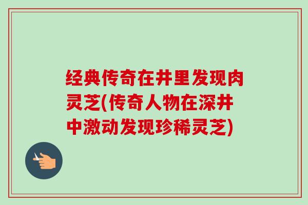 经典传奇在井里发现肉灵芝(传奇人物在深井中激动发现珍稀灵芝)