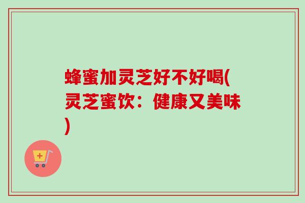 蜂蜜加灵芝好不好喝(灵芝蜜饮：健康又美味)