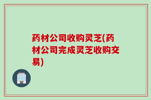 药材公司收购灵芝(药材公司完成灵芝收购交易)