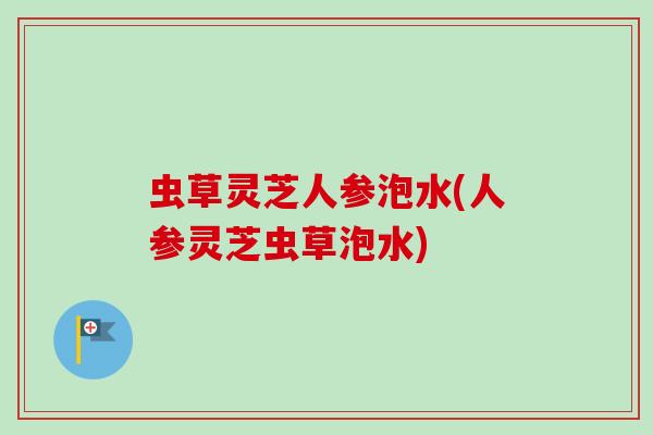 虫草灵芝人参泡水(人参灵芝虫草泡水)